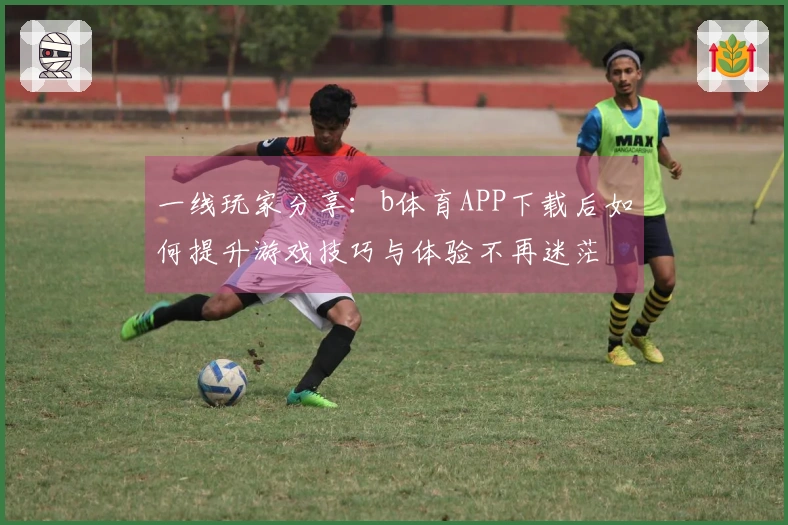 一线玩家分享：b体育APP下载后如何提升游戏技巧与体验不再迷茫