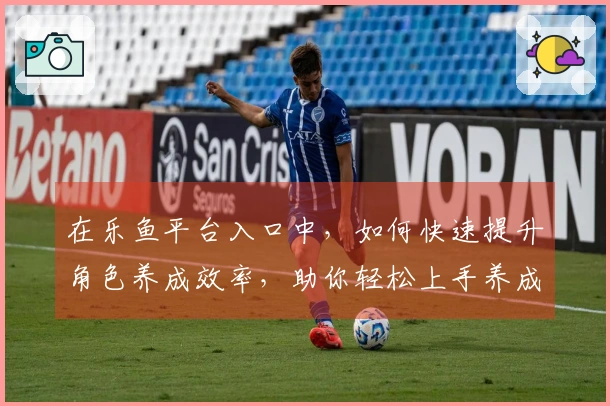 在乐鱼平台入口中，如何快速提升角色养成效率，助你轻松上手养成之路！