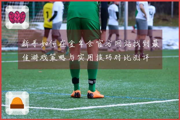 新手如何在金年会官方网站找到最佳游戏策略与实用技巧对比测评