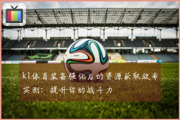 k1体育装备强化后的资源获取效率实测：提升你的战斗力