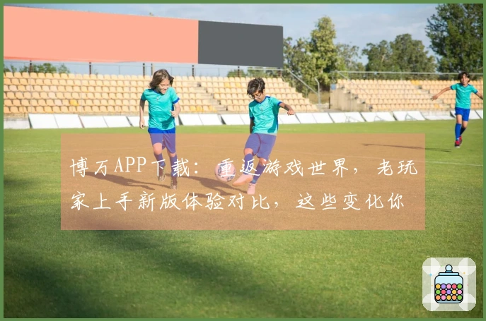 博万APP下载：重返游戏世界，老玩家上手新版体验对比，这些变化你感受到了吗？