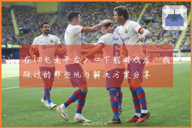 在im电竞平台入口下载游戏后，我踩过的那些坑与解决方案分享