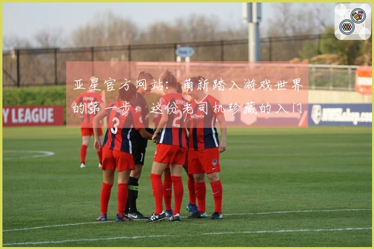 亚星官方网站：萌新踏入游戏世界的第一步，这份老司机珍藏的入门秘籍你必须知道！